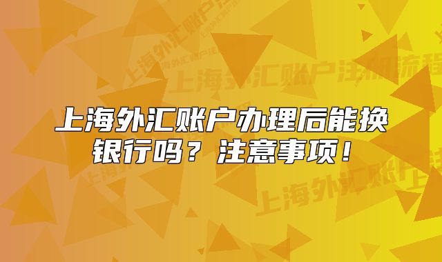 上海外匯賬戶辦理后能換銀行嗎？注意事項(xiàng)！
