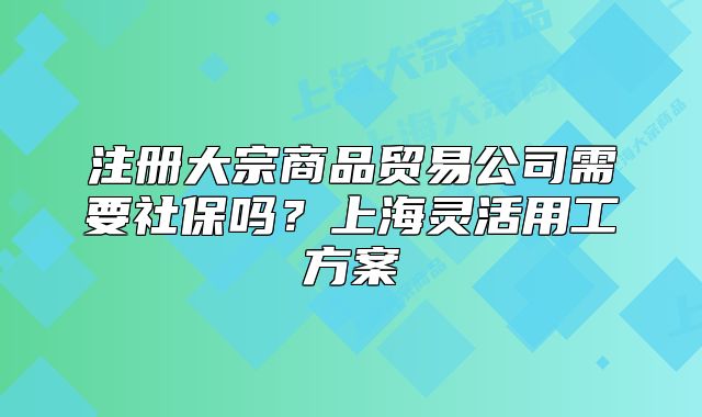 注冊大宗商品貿(mào)易公司需要社保嗎？上海靈活用工方案