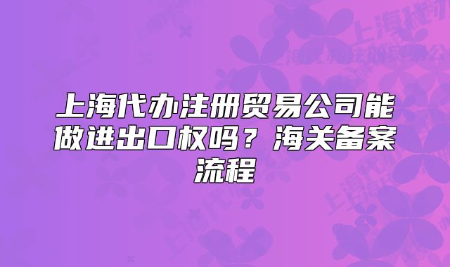 上海代辦注冊(cè)貿(mào)易公司能做進(jìn)出口權(quán)嗎？海關(guān)備案流程