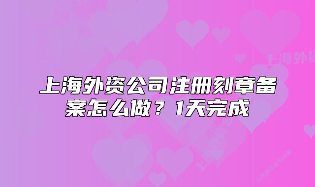 上海外資公司注冊(cè)刻章備案怎么做？1天完成