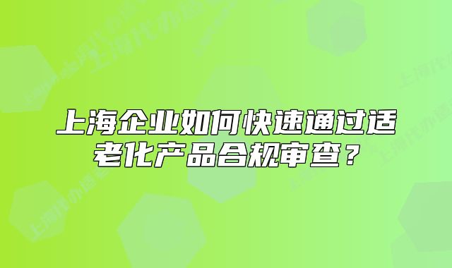 上海企業(yè)如何快速通過(guò)適老化產(chǎn)品合規(guī)審查？