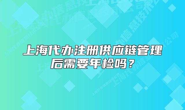 上海代辦注冊供應(yīng)鏈管理后需要年檢嗎？