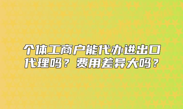 個體工商戶能代辦進出口代理嗎？費用差異大嗎？