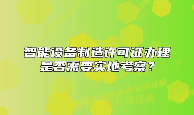 智能設(shè)備制造許可證辦理是否需要實(shí)地考察?