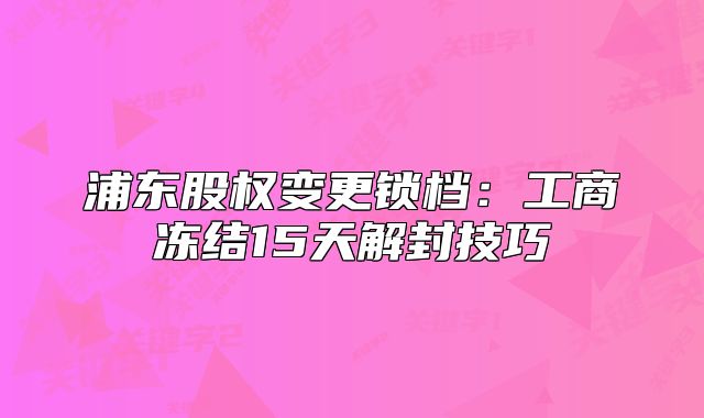 浦東股權(quán)變更鎖檔：工商凍結(jié)15天解封技巧