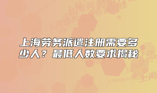 上海勞務(wù)派遣注冊(cè)需要多少人？最低人數(shù)要求揭秘