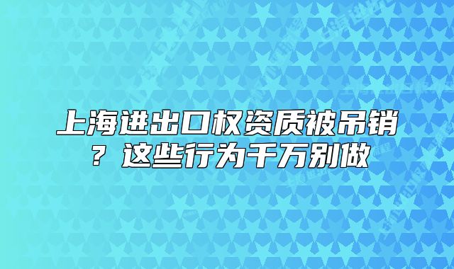 上海進出口權資質被吊銷？這些行為千萬別做