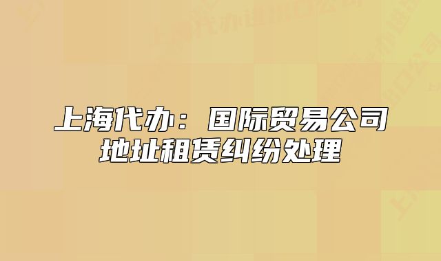 上海代辦：國(guó)際貿(mào)易公司地址租賃糾紛處理