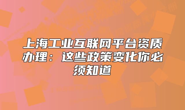 上海工業(yè)互聯(lián)網(wǎng)平臺資質(zhì)辦理：這些政策變化你必須知道