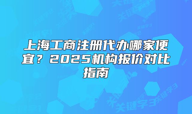 上海工商注冊代辦哪家便宜？2025機(jī)構(gòu)報價對比指南