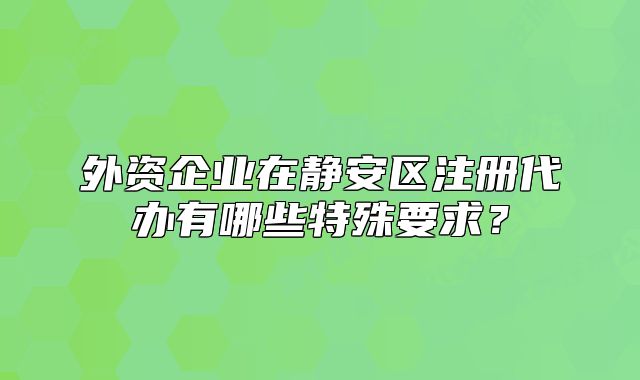 外資企業(yè)在靜安區(qū)注冊代辦有哪些特殊要求？