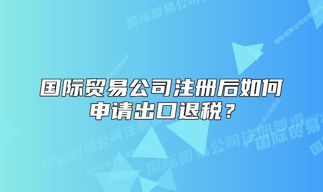 國(guó)際貿(mào)易公司注冊(cè)后如何申請(qǐng)出口退稅？