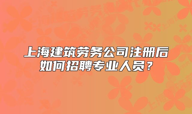 上海建筑勞務(wù)公司注冊后如何招聘專業(yè)人員？
