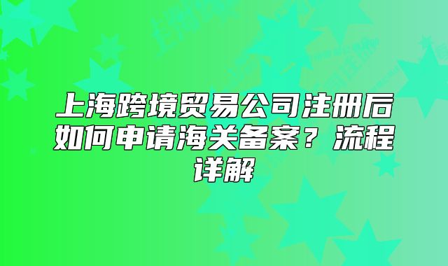 上?？缇迟Q(mào)易公司注冊(cè)后如何申請(qǐng)海關(guān)備案？流程詳解