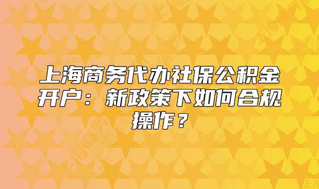 上海商務(wù)代辦社保公積金開(kāi)戶：新政策下如何合規(guī)操作？
