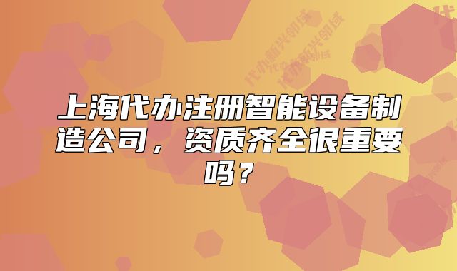 上海代辦注冊智能設(shè)備制造公司，資質(zhì)齊全很重要嗎？