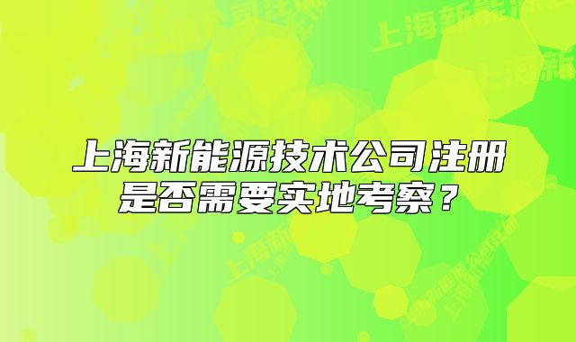 上海新能源技術(shù)公司注冊(cè)是否需要實(shí)地考察？