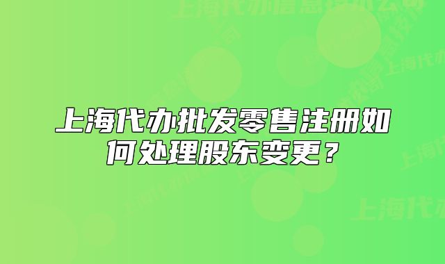 上海代辦批發(fā)零售注冊如何處理股東變更？