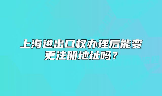 上海進(jìn)出口權(quán)辦理后能變更注冊地址嗎？