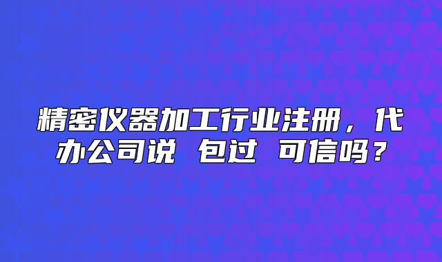 精密儀器加工行業(yè)注冊，代辦公司說 包過 可信嗎？