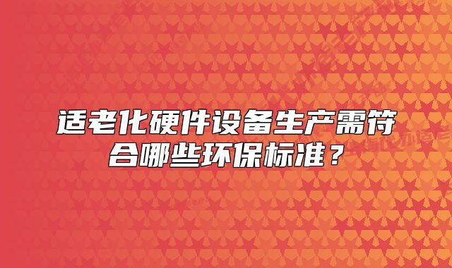 適老化硬件設(shè)備生產(chǎn)需符合哪些環(huán)保標(biāo)準(zhǔn)？