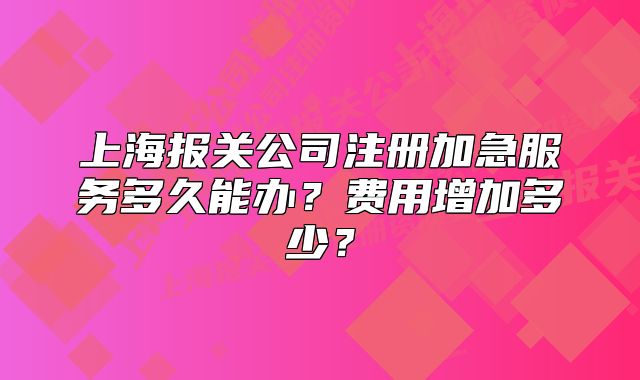 上海報(bào)關(guān)公司注冊(cè)加急服務(wù)多久能辦？費(fèi)用增加多少？