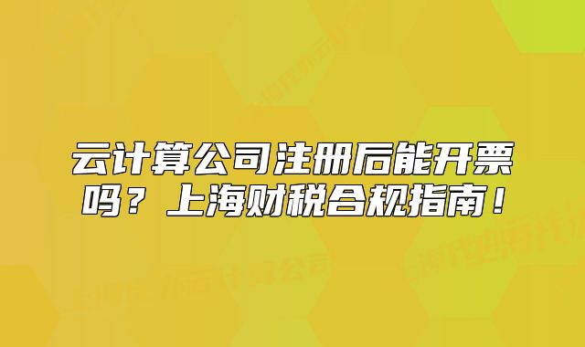 云計(jì)算公司注冊(cè)后能開票嗎？上海財(cái)稅合規(guī)指南！
