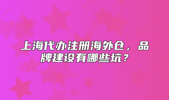 上海代辦注冊(cè)海外倉(cāng)，品牌建設(shè)有哪些坑？