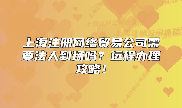 上海注冊(cè)網(wǎng)絡(luò)貿(mào)易公司需要法人到場(chǎng)嗎？遠(yuǎn)程辦理攻略！