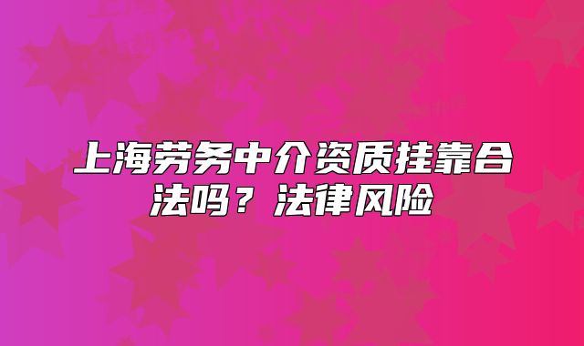 上海勞務(wù)中介資質(zhì)掛靠合法嗎？法律風(fēng)險(xiǎn)
