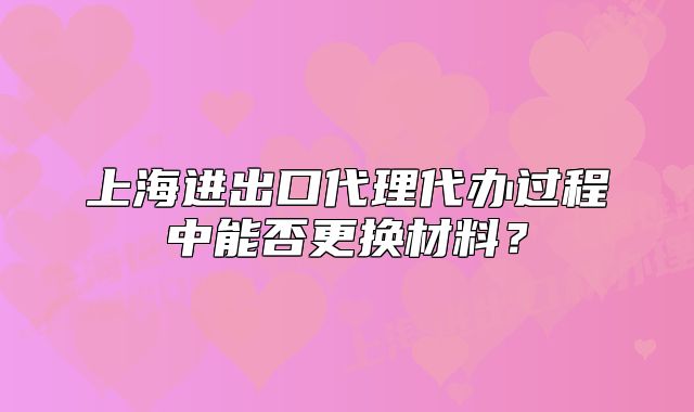上海進(jìn)出口代理代辦過程中能否更換材料？