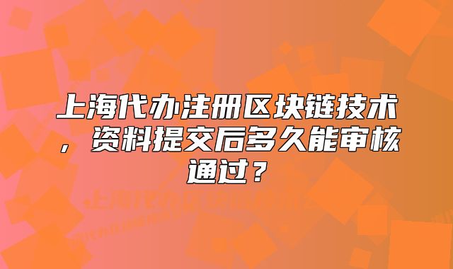 上海代辦注冊區(qū)塊鏈技術(shù)，資料提交后多久能審核通過？