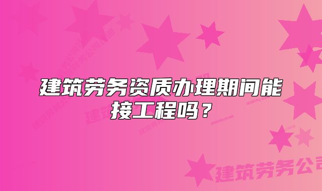建筑勞務資質(zhì)辦理期間能接工程嗎？