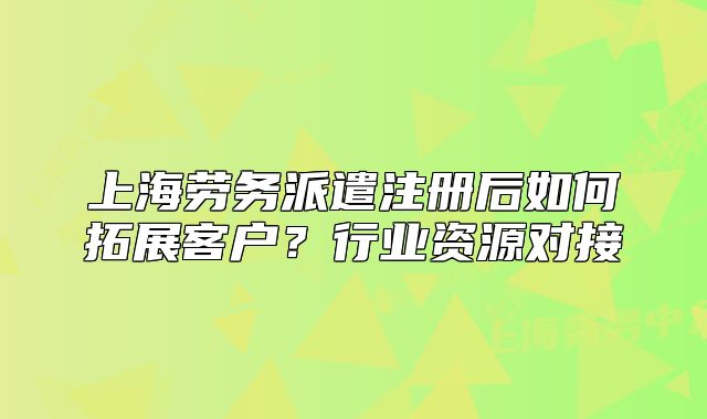 上海勞務(wù)派遣注冊(cè)后如何拓展客戶？行業(yè)資源對(duì)接
