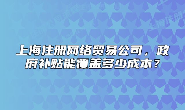 上海注冊網(wǎng)絡(luò)貿(mào)易公司，政府補貼能覆蓋多少成本？
