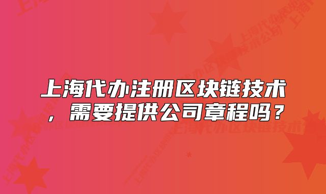 上海代辦注冊(cè)區(qū)塊鏈技術(shù)，需要提供公司章程嗎？