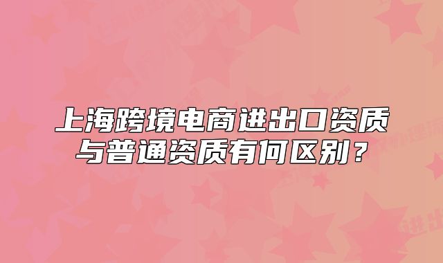 上?？缇畴娚踢M(jìn)出口資質(zhì)與普通資質(zhì)有何區(qū)別？