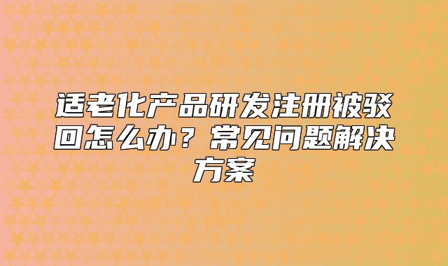 適老化產(chǎn)品研發(fā)注冊被駁回怎么辦？常見問題解決方案
