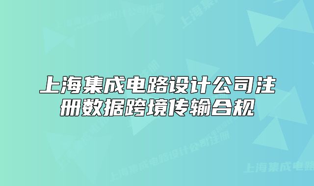 上海集成電路設(shè)計公司注冊數(shù)據(jù)跨境傳輸合規(guī)