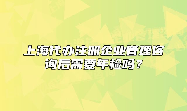 上海代辦注冊企業(yè)管理咨詢后需要年檢嗎？