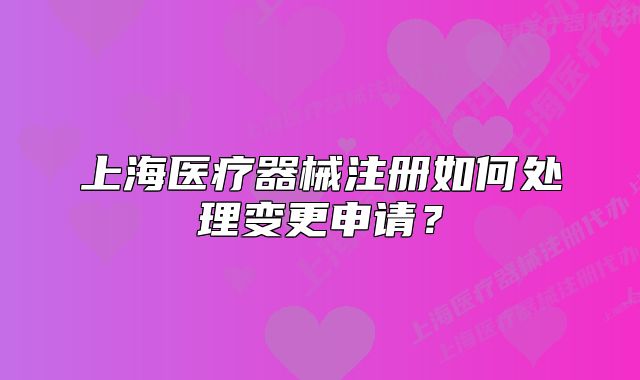 上海醫(yī)療器械注冊(cè)如何處理變更申請(qǐng)？
