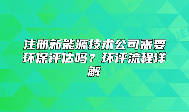 注冊新能源技術(shù)公司需要環(huán)保評(píng)估嗎？環(huán)評(píng)流程詳解