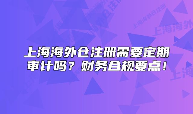 上海海外倉注冊需要定期審計(jì)嗎？財(cái)務(wù)合規(guī)要點(diǎn)！