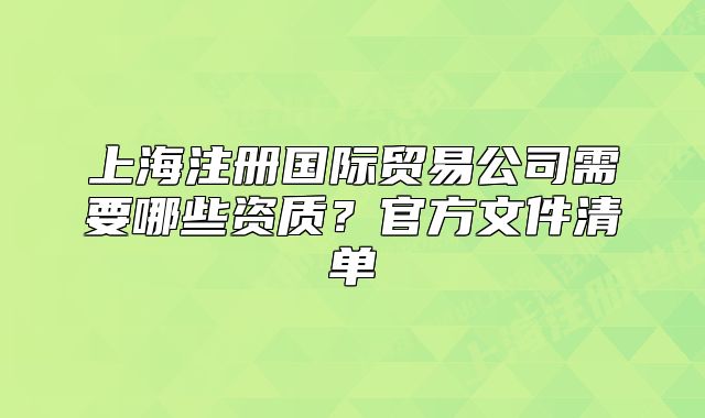 上海注冊國際貿(mào)易公司需要哪些資質(zhì)？官方文件清單