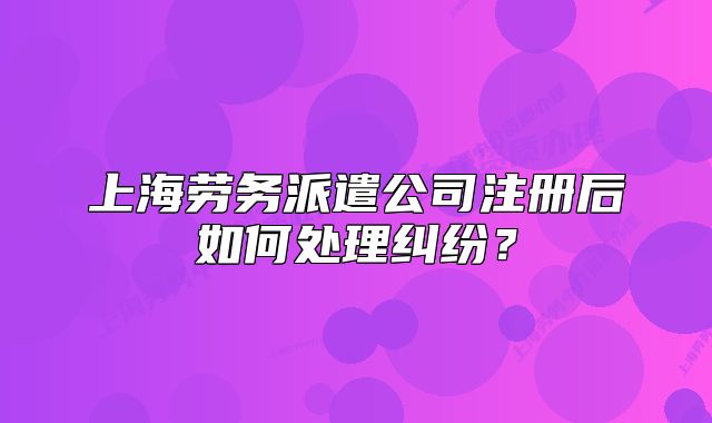 上海勞務(wù)派遣公司注冊后如何處理糾紛？