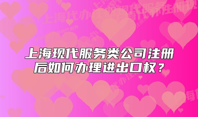 上?，F(xiàn)代服務(wù)類公司注冊(cè)后如何辦理進(jìn)出口權(quán)？