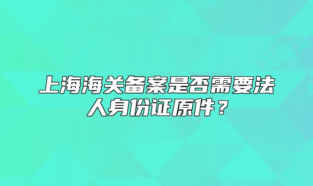 上海海關(guān)備案是否需要法人身份證原件？
