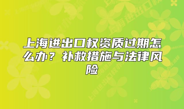 上海進(jìn)出口權(quán)資質(zhì)過(guò)期怎么辦？補(bǔ)救措施與法律風(fēng)險(xiǎn)