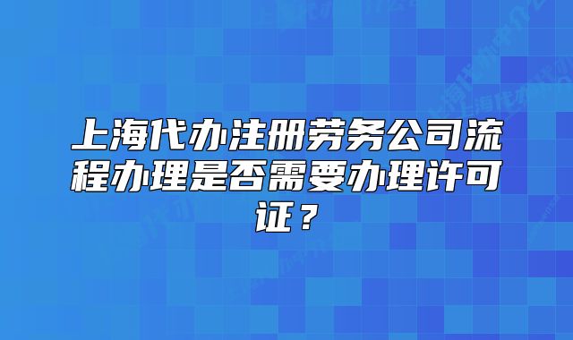 上海代辦注冊勞務(wù)公司流程辦理是否需要辦理許可證？