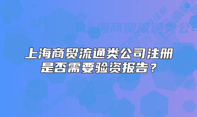 上海商貿(mào)流通類公司注冊(cè)是否需要驗(yàn)資報(bào)告？
